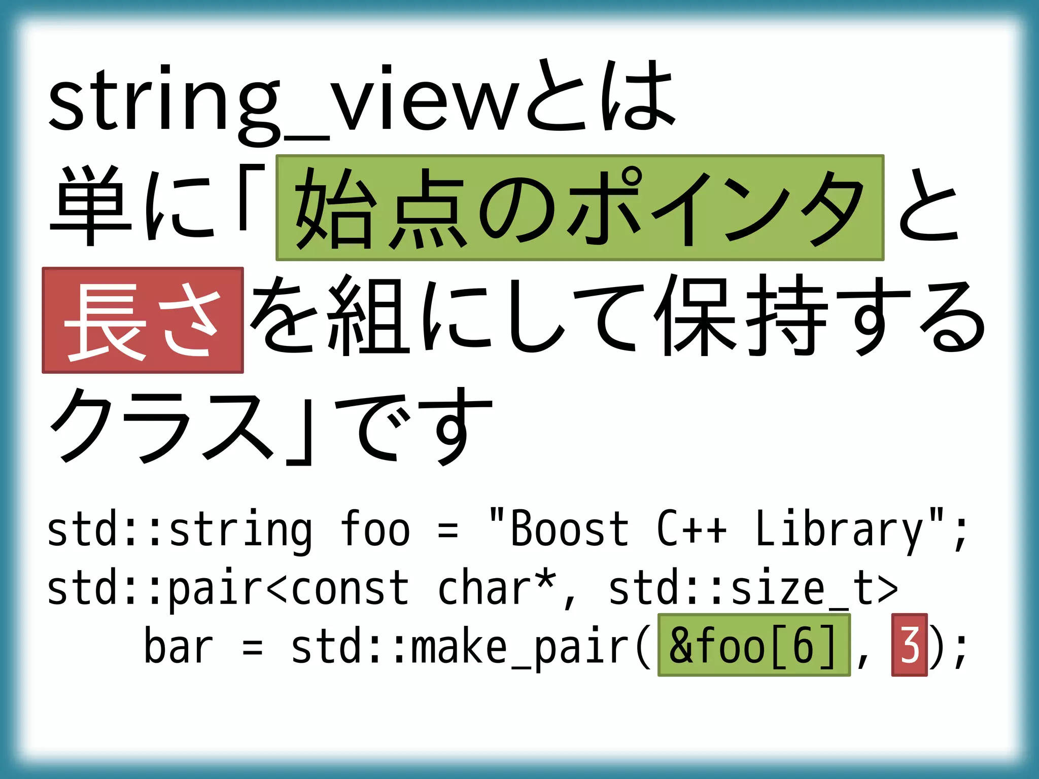 std::string foo = "Boost C++ Library";
std::pair<const char*, std::size_t>
bar = std::make_pair( , );
string_viewとは
単に「 と
を組にして保持する
クラス」です
&foo[6] 3
始点のポインタ
長さ
 