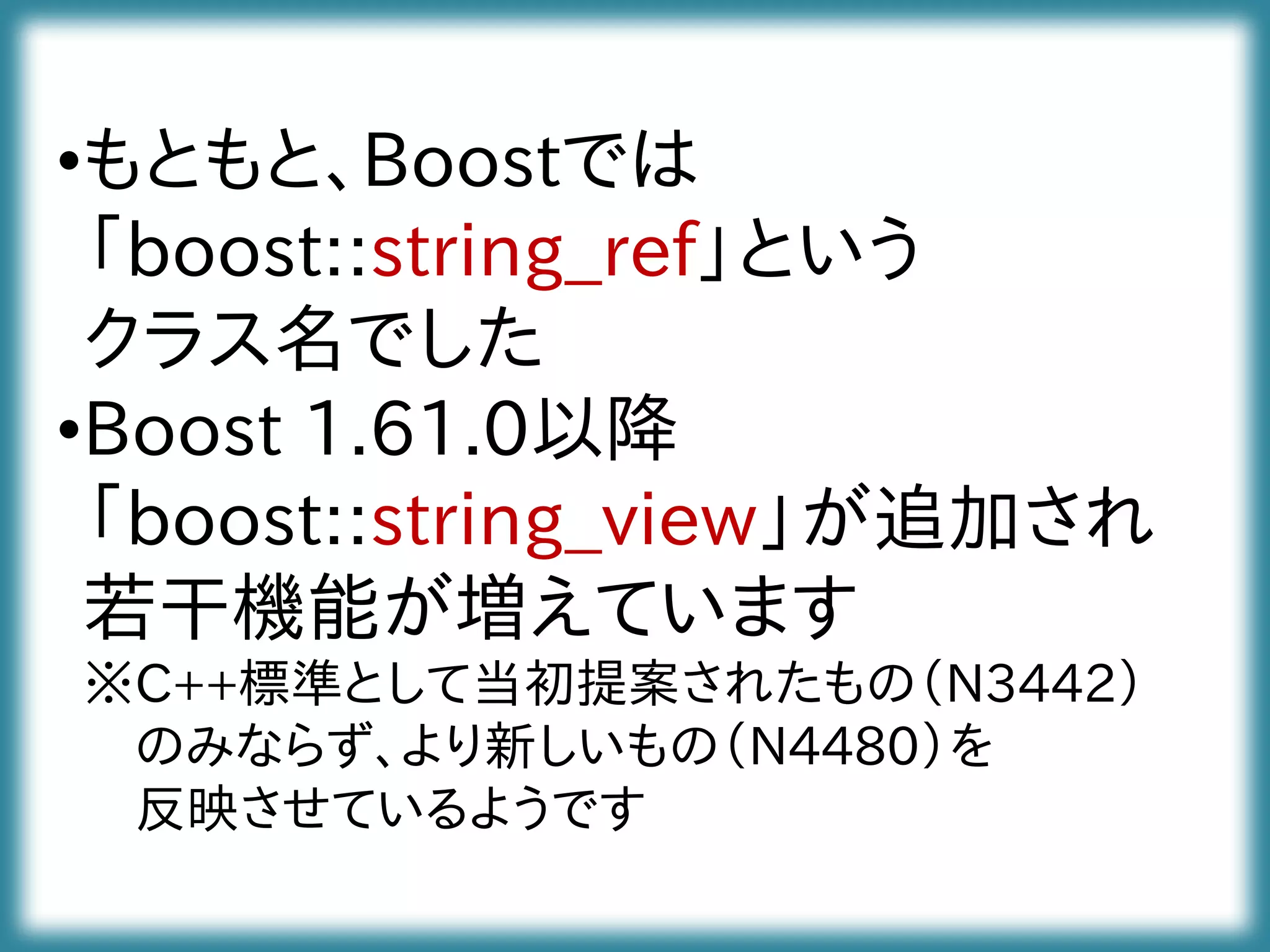 •もともと、Boostでは
「boost::string_ref」という
クラス名でした
•Boost 1.61.0以降
「boost::string_view」が追加され
若干機能が増えています
※C++標準として当初提案されたもの（N3442）
のみならず、より新しいもの（N4480）を
反映させているようです
 