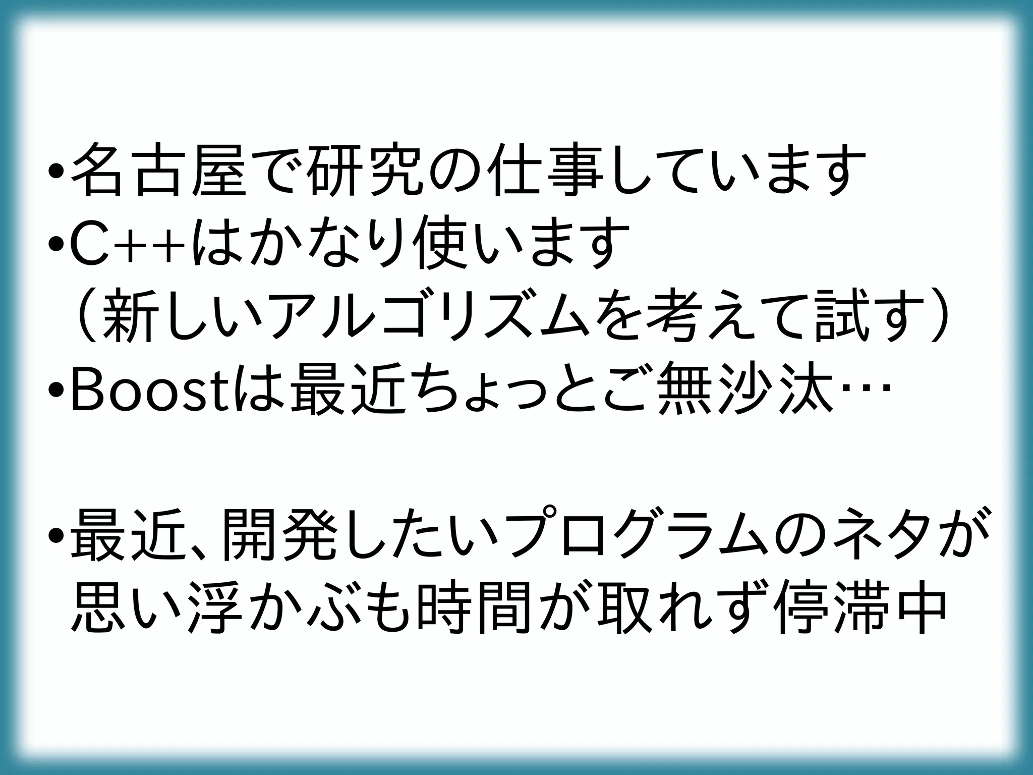 •名古屋で研究の仕事しています
•C++はかなり使います
（新しいアルゴリズムを考えて試す）
•Boostは最近ちょっとご無沙汰…
•最近、開発したいプログラムのネタが
思い浮かぶも時間が取れず停滞中
 