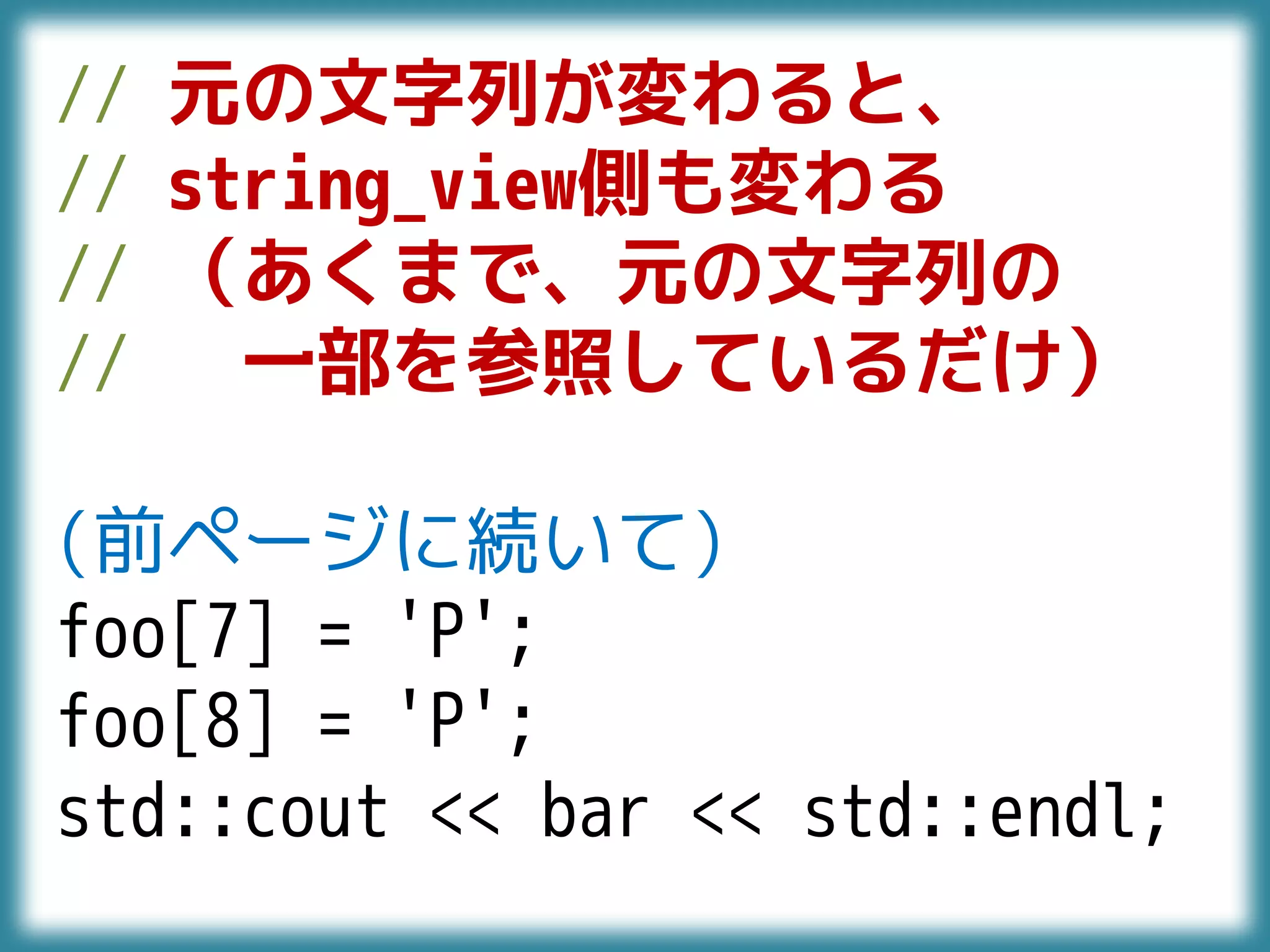 // 元の文字列が変わると、
// string_view側も変わる
// （あくまで、元の文字列の
// 一部を参照しているだけ）
(前ページに続いて)
foo[7] = 'P';
foo[8] = 'P';
std::cout << bar << std::endl;
 