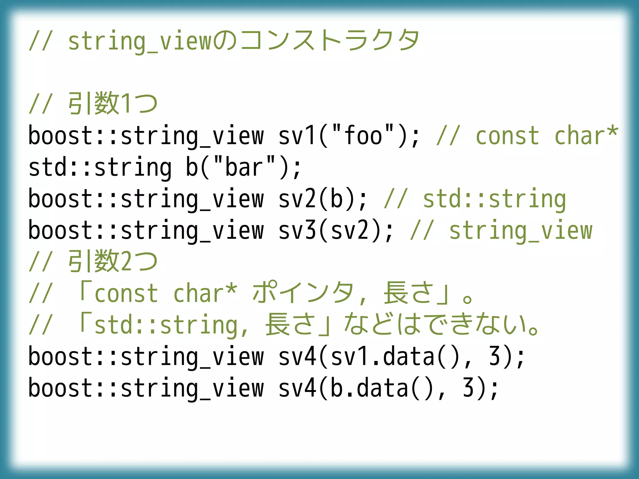 // string_viewのコンストラクタ
// 引数1つ
boost::string_view sv1("foo"); // const char*
std::string b("bar");
boost::string_view sv2(b); // std::string
boost::string_view sv3(sv2); // string_view
// 引数2つ
// 「const char* ポインタ, 長さ」。
// 「std::string, 長さ」などはできない。
boost::string_view sv4(sv1.data(), 3);
boost::string_view sv4(b.data(), 3);
 