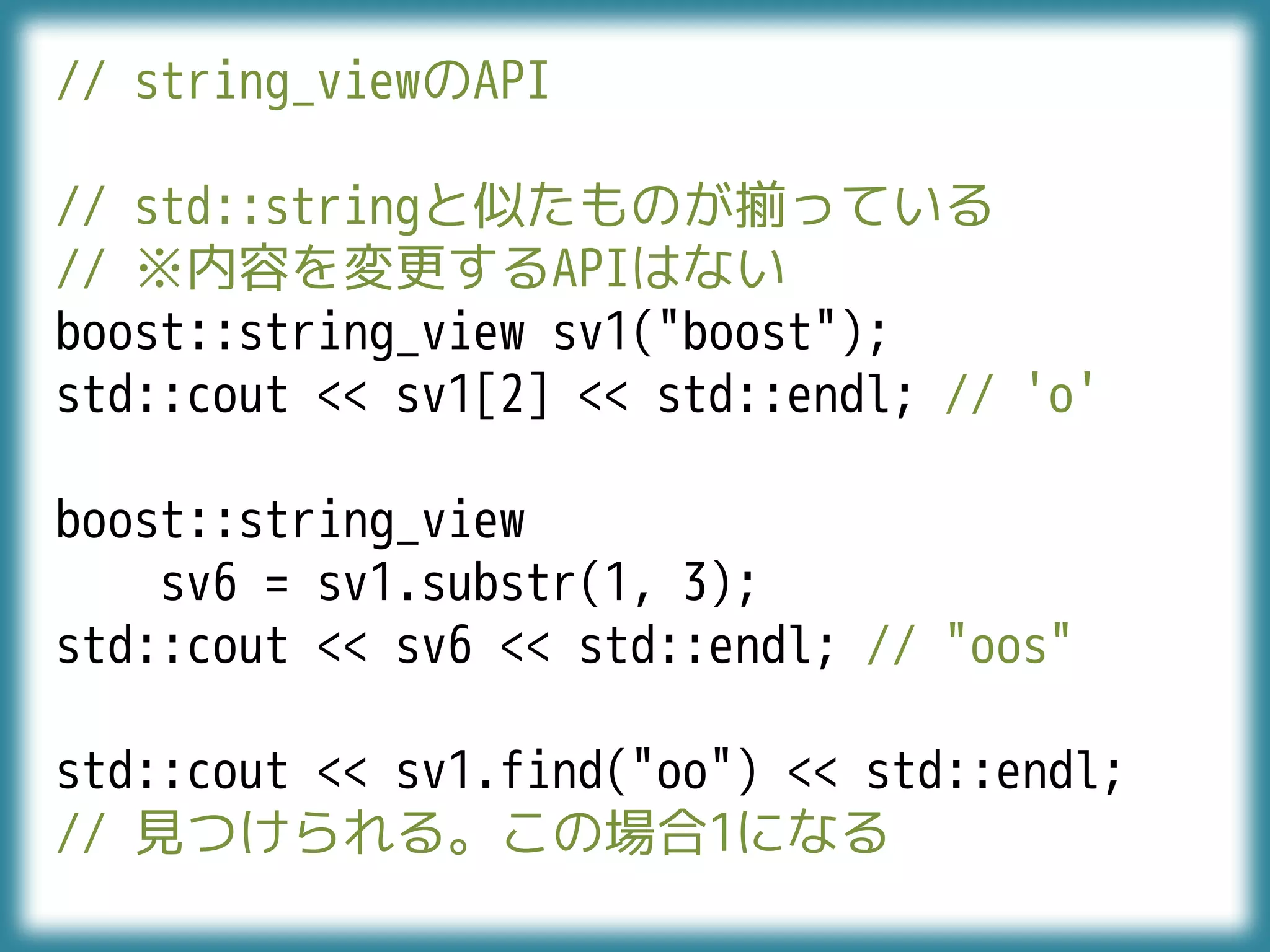 // string_viewのAPI
// std::stringと似たものが揃っている
// ※内容を変更するAPIはない
boost::string_view sv1("boost");
std::cout << sv1[2] << std::endl; // 'o'
boost::string_view
sv6 = sv1.substr(1, 3);
std::cout << sv6 << std::endl; // "oos"
std::cout << sv1.find("oo") << std::endl;
// 見つけられる。この場合1になる
 