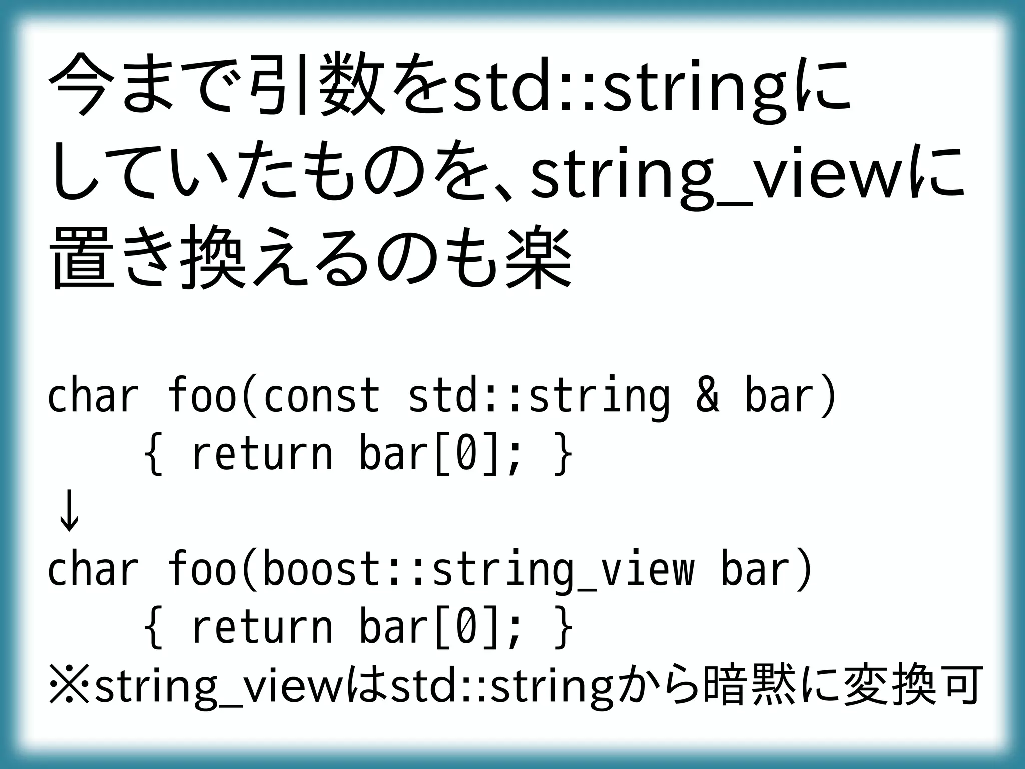 今まで引数をstd::stringに
していたものを、string_viewに
置き換えるのも楽
char foo(const std::string & bar)
{ return bar[0]; }
↓
char foo(boost::string_view bar)
{ return bar[0]; }
※string_viewはstd::stringから暗黙に変換可
 