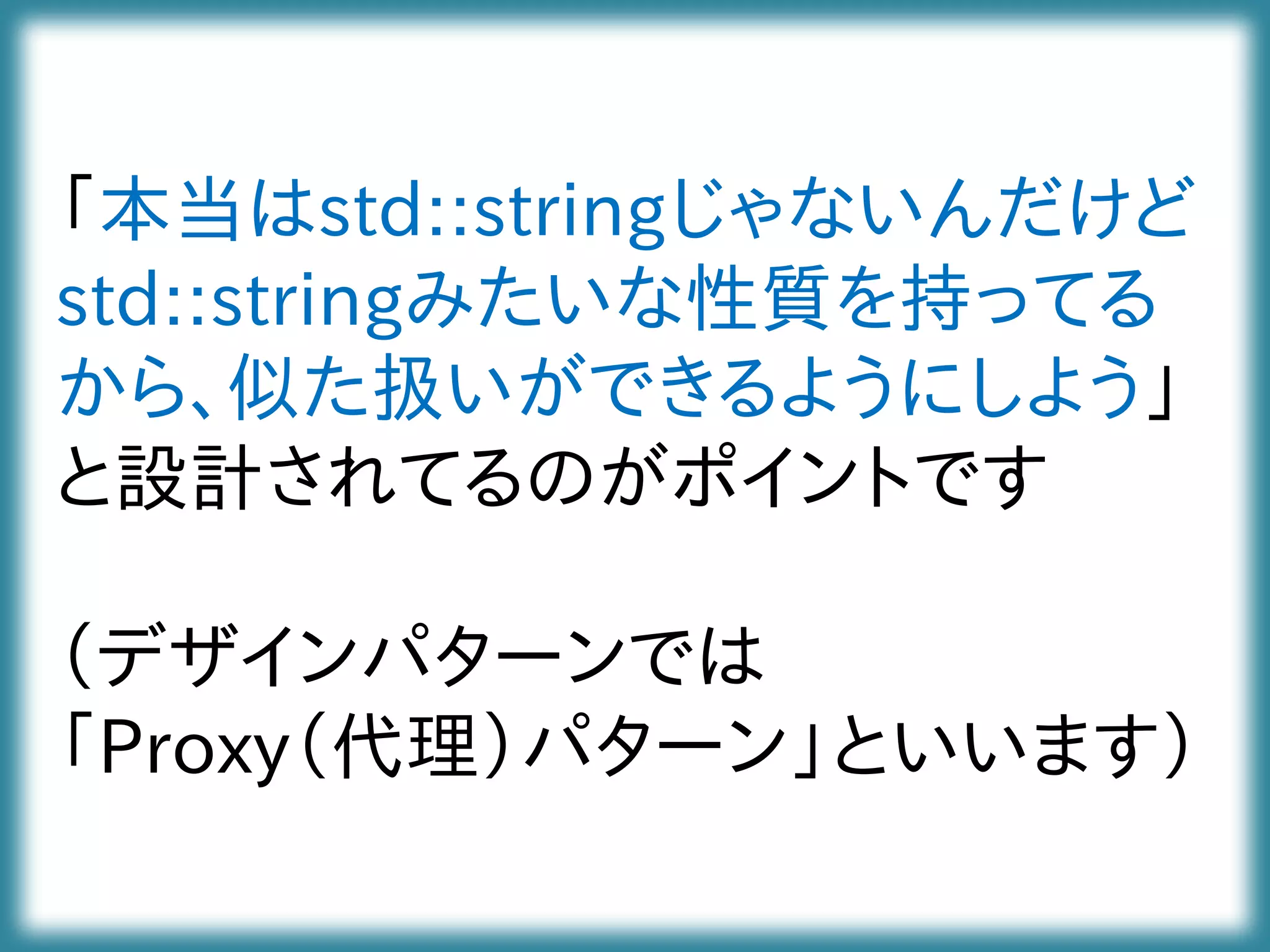 「本当はstd::stringじゃないんだけど
std::stringみたいな性質を持ってる
から、似た扱いができるようにしよう」
と設計されてるのがポイントです
（デザインパターンでは
「Proxy（代理）パターン」といいます）
 