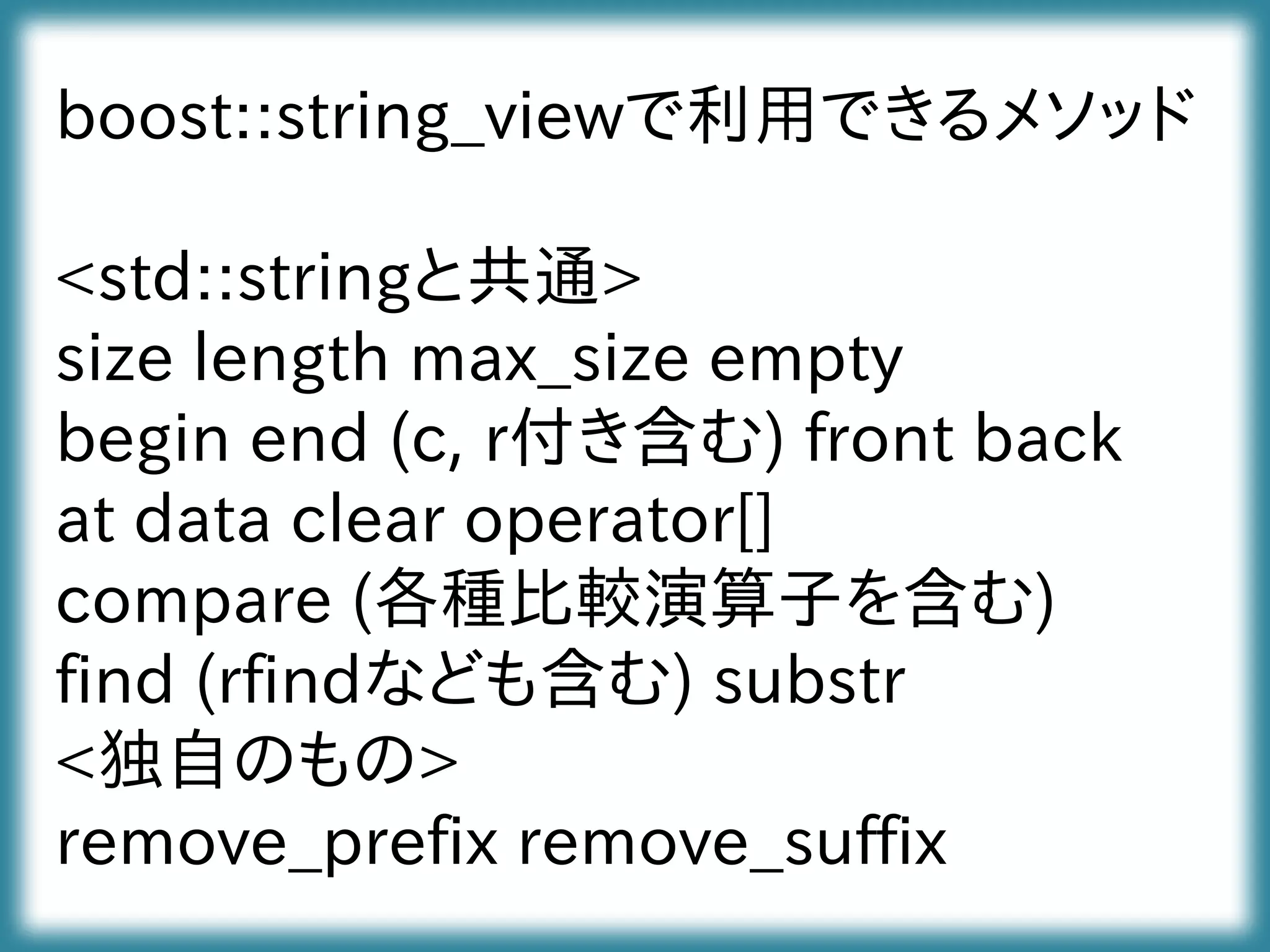 boost::string_viewで利用できるメソッド
<std::stringと共通>
size length max_size empty
begin end (c, r付き含む) front back
at data clear operator[]
compare (各種比較演算子を含む)
find (rfindなども含む) substr
<独自のもの>
remove_prefix remove_suffix
 
