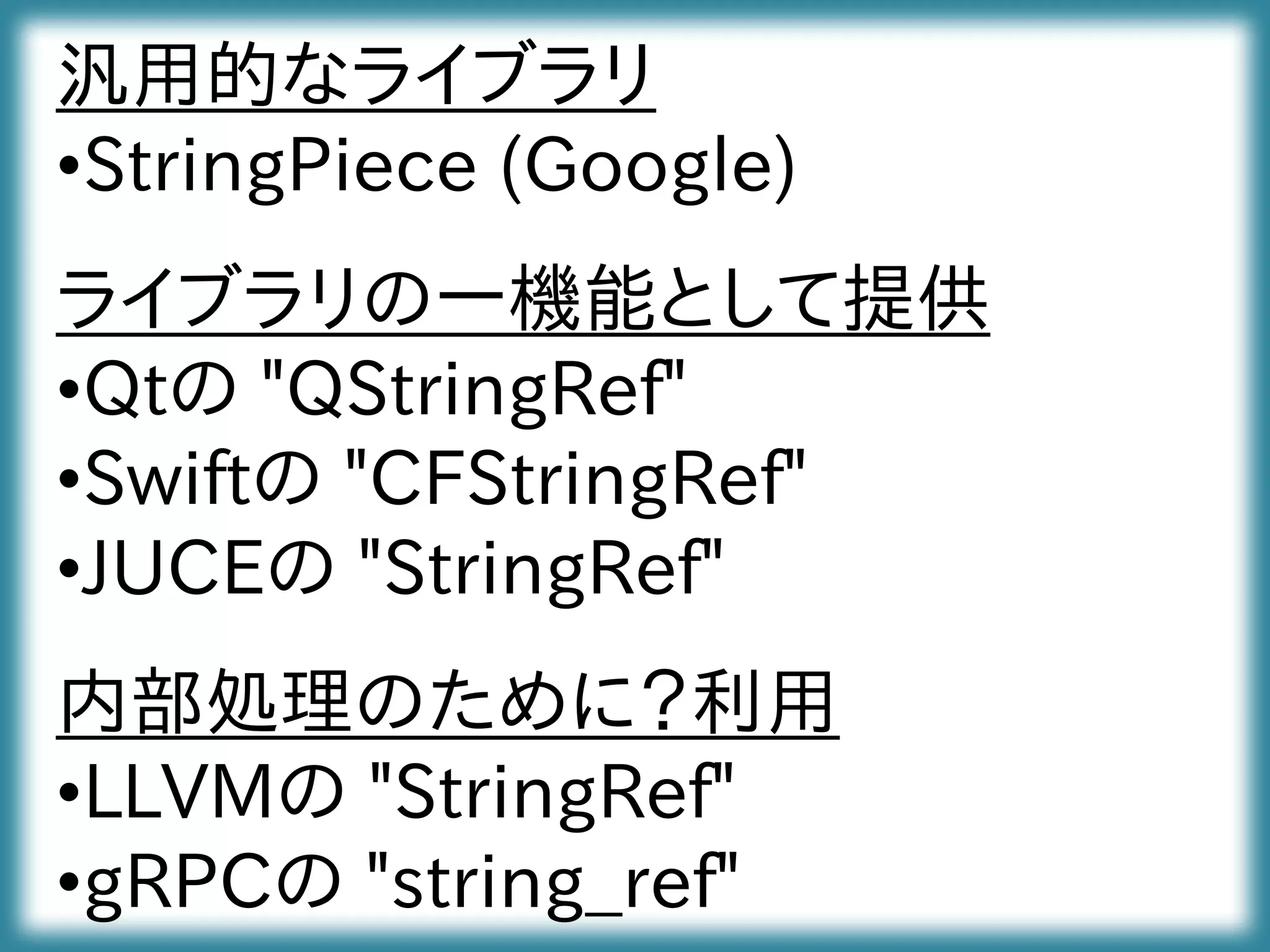 汎用的なライブラリ
•StringPiece (Google)
ライブラリの一機能として提供
•Qtの "QStringRef"
•Swiftの "CFStringRef"
•JUCEの "StringRef"
内部処理のために？利用
•LLVMの "StringRef"
•gRPCの "string_ref"
 