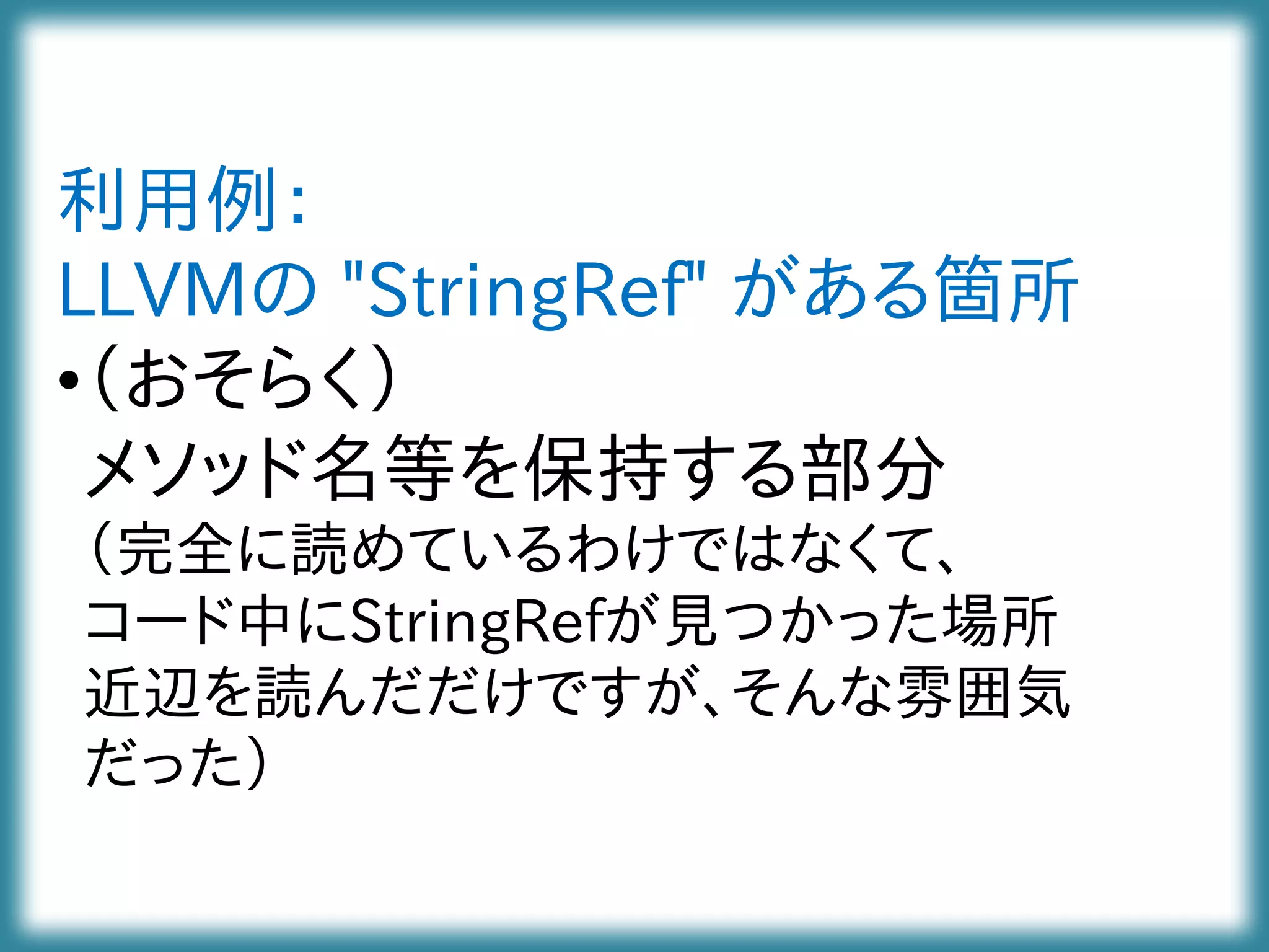 利用例：
LLVMの "StringRef" がある箇所
•（おそらく）
メソッド名等を保持する部分
（完全に読めているわけではなくて、
コード中にStringRefが見つかった場所
近辺を読んだだけですが、そんな雰囲気
だった）
 