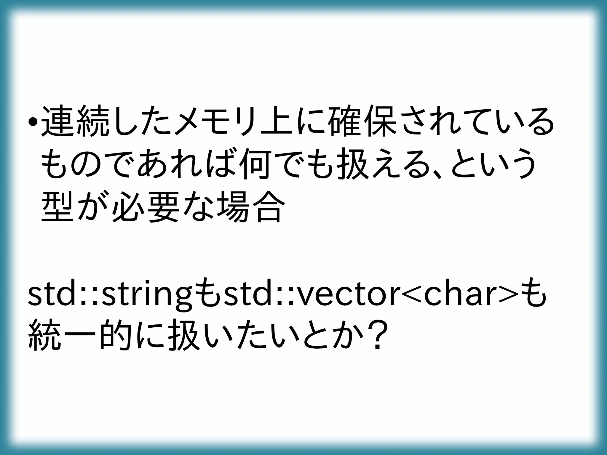 •連続したメモリ上に確保されている
ものであれば何でも扱える、という
型が必要な場合
std::stringもstd::vector<char>も
統一的に扱いたいとか？
 