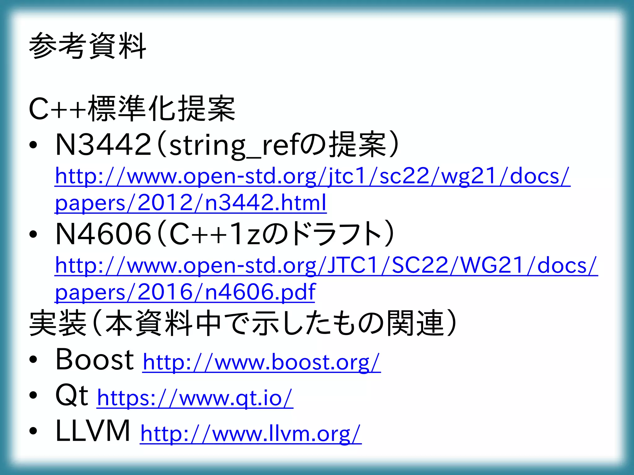 参考資料
C++標準化提案
• N3442（string_refの提案）
http://www.open-std.org/jtc1/sc22/wg21/docs/
papers/2012/n3442.html
• N4606（C++1zのドラフト）
http://www.open-std.org/JTC1/SC22/WG21/docs/
papers/2016/n4606.pdf
実装（本資料中で示したもの関連）
• Boost http://www.boost.org/
• Qt https://www.qt.io/
• LLVM http://www.llvm.org/
 