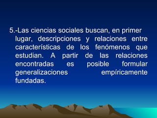 5.-Las ciencias sociales buscan, en primer  lugar, descripciones y relaciones entre características de los fenómenos que estudian. A partir de las relaciones encontradas es posible formular generalizaciones empíricamente fundadas. 