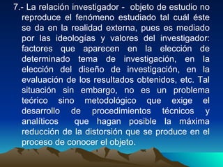 7.- La relación investigador -  objeto de estudio no reproduce el fenómeno estudiado tal cuál éste se da en la realidad externa, pues es mediado por las ideologías y valores del investigador: factores que aparecen en la elección de determinado tema de investigación, en la elección del diseño de investigación, en la evaluación de los resultados obtenidos, etc. Tal situación sin embargo, no es un problema teórico sino metodológico que exige el desarrollo de procedimientos técnicos y analíticos  que hagan posible la máxima reducción de la distorsión que se produce en el proceso de conocer el objeto.  
