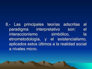 8.- Las principales teorías adscritas al paradigma interpretativo son: el interaccionismo simbólico, la etnometodología, y el existencialismo, aplicados estos últimos a la realidad social a niveles micro.  