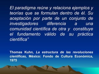 El paradigma reúne y relaciona ejemplos y teorías que se formulan dentro de él. Su aceptación por parte de un conjunto de investigadores diferencia a una comunidad científica de otra y  constituye el fundamento válido de su práctica científica” Thomas Kuhn , La estructura de las revoluciones científicas,  México: Fondo de Cultura Económica, 1975   