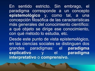 En sentido estricto. Sin embrago, el paradigma corresponde a un concepto  epistemológico  y, como tal, a una concepción filosófica de las características más generales del conocimiento científico: a qué objeto se dirige ese conocimiento, con qué método lo estudia, etc. Desde este punto de vista epistemológico, en las ciencias sociales se distinguen dos grandes paradigmas: el  paradigma explicativo  y el  paradigma interpretativo  o  comprensivo. 