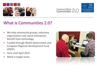 What is Communities 2.0?We help community groups, voluntary organisations and social enterprises benefit from technologyFunded through Welsh Government and European Regional Development Fund (ERDF)Here until April 2015Work in target areas