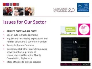 Issues for Our SectorREDUCE COSTS AT ALL COST!£83bn cuts in Public Spending'Big Society' increasing expectation and role for voluntary & community action'Make do & mend' cultureGovernment & other providers moving services online, e.g. Student Loans, Universal Benefits, Charity Commission, Big LotteryMore efficient to digitise services