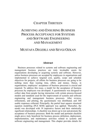 CHAPTER THIRTEEN
ACHIEVING AND ENSURING BUSINESS
PROCESS ACCEPTANCE FOR SYSTEMS
AND SOFTWARE ENGINEERING
AND MANAGEMENT
MUSTAFA DEGERLI AND SEVGI OZKAN
Abstract
Business processes related to systems and software engineering and
management business practices are truly invaluable assets for
organisations developing or acquiring systems and software. However,
unless business processes are accepted by employees in organisations and
implemented to achieve targeted cost, quality, scope and schedule
objectives for projects, all efforts for business processes are going to be
nothing more than wasting time, effort, and money. Hence, in
organisations, employees’ acceptance of business processes is crucial and
required. To address this issue, a model for the acceptance of business
processes by employees was developed. A questionnaire was designed to
collect data from people having interaction with certain process-focused
models and standards used for the improvement of systems and software
engineering and management business processes. After reviews,
refinements, and piloting, the questionnaire was distributed, and 368
usable responses collected. Principally, the partial least squares structural
equation modelling (PLS SEM) approach was applied. Thereafter, the
model was developed with 18 imperative factors and their statistically
significant relationships. A checklist was drawn up to test and promote the
acceptance of business processes. Both the model and pertinent checklist
might prove truly beneficial for business process definition, deployment,
implementation, and maintenance activities related to systems and
software engineering and management. This chapter provides details for
 