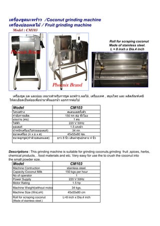 เครื่องขูดมะพราว /Coconut grinding machine
เครื่องยอยผลไม / Fruit grinding machine
   Model : CM103

                                                                           Roll for scraping coconut
                                                                           Made of stainless steel.
                                                                           L = 8 inxh x Dia.4 inch
 Phoenix Brand




                                    Phoenix Brand

  เครื่องขูด,บด และยอย เหมาะสําหรับการขูด มะพราว,ผลไม, เครื่องเทศ , สมุนไพร และ ผลิตภัณฑเคมี
ใหละเอียดเปนฝอยเพื่อนํามาคั้นแยกน้ํา แยกกากตอไป

   Model                                         CM103
   โครงสราง                                   สแตนเลสทั้งตัว
   กําลังการผลิต.                           150 กก ตอ ชั่วโมง
   แรงงาน (คน)                                       1 คน
   ไฟฟา                                        220 V 50Hz
   มอเตอร                                        1.5 แรงมา
   น้ําหนักเครื่อง(ไมรวมมอเตอร)                   34 กก.
   ขนาดเครื่อง (ก x ย x ส)                     45x55x80 ซม.
   ขนาดลูกขูด(ทําดวยสแตนเลส)         ยาว 8 นิ้ว เสนผาศูนยกลาง 4 นิ้ว



Descriptions : This grinding machine is suitable for grinding coconuts,grinding fruit ,spices, herbs,
chemical products, . food materials and etc. Very easy for use the to crush the coconut into
the small powder size.
   Model                                         CM103
   Machine Contruction                        stainless steel.
   Capacity Coconut Milk                     150 kgs per hour
   No of operator                                     1
   Power Supply                                 220 V 50Hz
   Motor Rating                                    1.5 hp
   Machine Weight(without motor)                  34 kgs.
   Machine Size (WxLxH)                        45x55x80 cm
   Roll for scraping coconut              L=8 inch x Dia.4 inch
  (Made of stainless steel.)
 