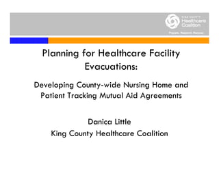 Planning for Healthcare Facility
            Evacuations:
Developing County-wide Nursing Home and
 Patient Tracking Mutual Aid Agreements

              Danica Little
    King County Healthcare Coalition
 