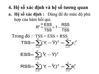 4. Hệ số xác định và hệ số tương quan
a. Hệ số xác định : Dùng để đo mức độ phù
   hợp của hàm hồi qui.
                 ESS  dn
                         RSS
             R =  2
                     =1−
                 TSS     TSS
 Trong đó : TSS = ESS + RSSn
             n
      TSS = ∑( Y − Y) = ∑y
                i
                           2
                                      i
                                       2

             i =1              i =1
              n
      ESS= ∑( Y − Y) 2
              ˆi
             i =1
              n                 n
      RSS= ∑( Y − Y ) 2 = ∑ei2
               i
                  ˆi
             i =1              i =1
 