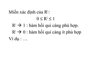 Miền xác định của R2 :
              0 ≤ R2 ≤ 1
 R2  1 : hàm hồi qui càng phù hợp.
 R2  0 : hàm hồi qui càng ít phù hợp
Ví dụ : …
 
