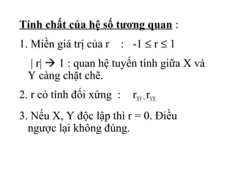 Tính chất của hệ số tương quan :
1. Miền giá trị của r     : -1 ≤ r ≤ 1
 | r|  1 : quan hệ tuyến tính giữa X và
 Y càng chặt chẽ.
2. r có tính đối xứng :     rXY = rYX
3. Nếu X, Y độc lập thì r = 0. Điều
  ngược lại không đúng.
 