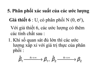 5. Phân phối xác suất của các ước lượng
Giả thiết 6 : Ui có phân phối N (0, σ2),
 Với giả thiết 6, các ước lượng có thêm
 các tính chất sau :
1. Khi số quan sát đủ lớn thì các ước
   lượng xấp xỉ với giá trị thực của phân
   phối :
     ˆ → β , β → β
     β1 n→ ∞    ˆ   n→ ∞
             1    2      2
 