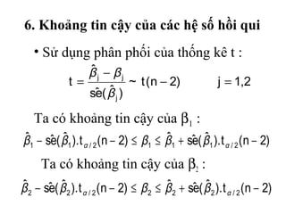 6. Khoảng tin cậy của các hệ số hồi qui
   • Sử dụng phân phối của thống kê t :
                 ˆ
                 βj − βj
              t=            ~ t (n − 2)                   j = 1,2
                  e ˆ
                 sˆ ( β j )

   Ta có khoảng tin cậy của β1 :
ˆ     e ˆ                              ˆ     e ˆ
β1 − sˆ ( β1 ). t α / 2 (n − 2) ≤ β1 ≤ β1 + sˆ ( β1 ). t α / 2 (n − 2)
     Ta có khoảng tin cậy của β2 :
ˆ      e ˆ                                ˆ      e ˆ
β 2 − sˆ ( β 2 ). t α / 2 (n − 2) ≤ β 2 ≤ β 2 + sˆ ( β 2 ). t α / 2 (n − 2)
 