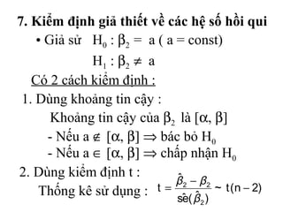7. Kiểm định giả thiết về các hệ số hồi qui
    • Giả sử H0 : β2 = a ( a = const)
              H1 : β 2 ≠ a
   Có 2 cách kiểm định :
 1. Dùng khoảng tin cậy :
       Khoảng tin cậy của β2 là [α, β]
      - Nếu a ∉ [α, β] ⇒ bác bỏ H0
      - Nếu a ∈ [α, β] ⇒ chấp nhận H0
2. Dùng kiểm định t :        ˆ
                             β2 − β2
    Thống kê sử dụng : t = sˆ ( β ) ~ t (n − 2)
                               e ˆ2
 