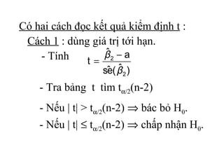 Có hai cách đọc kết quả kiểm định t :
 Cách 1 : dùng giá trị tới hạn.
    - Tính         ˆ
                  β2 − a
              t=
                   e ˆ
                  sˆ ( β 2 )
    - Tra bảng t tìm tα/2(n-2)
    - Nếu | t| > tα/2(n-2) ⇒ bác bỏ H0.
    - Nếu | t| ≤ tα/2(n-2) ⇒ chấp nhận H0.
 