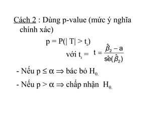 Cách 2 : Dùng p-value (mức ý nghĩa
 chính xác)
          p = P(| T| > ta)
                            ˆ
                            β2 − a
               với ta = t = ˆ ˆ
                           se( β 2 )
- Nếu p ≤ α ⇒ bác bỏ H0.
- Nếu p > α ⇒ chấp nhận H0.
 