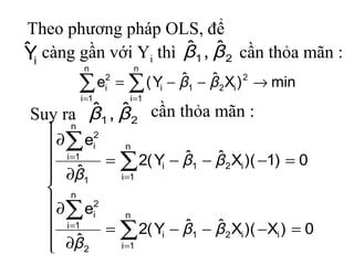 Theo phương pháp OLS, để
ˆ                      ˆ ˆ
Yi càng gần với Yi thì β1 , β 2 cần thỏa mãn :
         n          n

        ∑              ˆ 1 − β 2 Xi ) 2 → min
          e = ∑ ( Yi − β
               2
               i
                             ˆ
        i =1       i =1
       ˆ ˆ
Suy ra β1 , β 2 cần thỏa mãn :
    n 2
    ∂∑ ei     n
    i =1              ˆ    ˆ
           = ∑ 2( Yi − β1 − β 2 Xi )( −1) = 0
    ∂β1 ˆ   i =1
    n
    ∂ e2
    ∑ i       n
                       ˆ    ˆ
    ˆ
      i =1
           = ∑ 2( Yi − β1 − β 2 Xi )( −Xi ) = 0
    ∂β 2    i =1
 