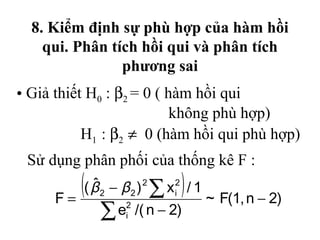 8. Kiểm định sự phù hợp của hàm hồi
    qui. Phân tích hồi qui và phân tích
                phương sai
• Giả thiết H0 : β2 = 0 ( hàm hồi qui
                           không phù hợp)
           H1 : β2 ≠ 0 (hàm hồi qui phù hợp)
 Sử dụng phân phối của thống kê F :

     F=
        ( (β                  )
           ˆ 2 − β 2 ) 2 ∑ x i2 / 1
                                      ~ F(1, n − 2)
             ∑e   2
                  i   /( n − 2)
 