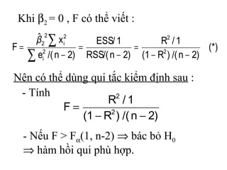 Khi β2 = 0 , F có thể viết :
      ˆ 22 ∑ x i2
      β             ESS/ 1           R2 / 1
F=               =            =                   (*)
   ∑ ei /( n − 2) RSS/( n − 2) (1 − R ) /( n − 2)
      2                              2



Nên có thể dùng qui tắc kiểm định sau :
 - Tính                2
                    R /1
          F=
              (1 − R ) /( n − 2)
                     2


  - Nếu F > Fα(1, n-2) ⇒ bác bỏ H0
  ⇒ hàm hồi qui phù hợp.
 