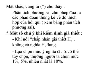 Mặt khác, cũng từ (*) cho thấy :
   Phân tích phương sai cho phép đưa ra
   các phán đoán thống kê về độ thích
   hợp của hồi qui ( xem bảng phân tích
   phương sai).
* Một số chú ý khi kiểm định giả thiết :
   - Khi nói “chấp nhận giả thiết H0”,
   không có nghĩa H0 đúng.
   - Lựa chọn mức ý nghĩa α : α có thể
   tùy chọn, thường người ta chọn mức
   1%, 5%, nhiều nhất là 10%.
 