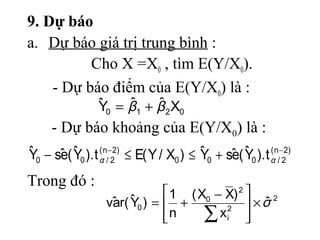 9. Dự báo
a. Dự báo giá trị trung bình :
          Cho X =X0 , tìm E(Y/X0).
    - Dự báo điểm của E(Y/X0) là :
                  ˆ    ˆ    ˆ
                  Y0 = β1 + β 2 X0
     - Dự báo khoảng của E(Y/X0) là :
ˆ 0 − sˆ ( Y0 ). t αn/−22) ≤ E( Y / X0 ) ≤ Y0 + sˆ ( Y0 ). t αn/−22)
Y      e   ˆ       (                       ˆ     e   ˆ       (


Trong đó :
                                  1 ( X0 − X) 2 
                    va    ˆ
                     ˆ r( Y0 ) =  +                ˆ2
                                                  ×σ
                                 n
                                       ∑ xi 
                                            2
                                                 
 