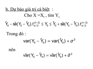 b. Dự báo giá trị cá biệt :
         Cho X =X0 , tìm Y0.
ˆ 0 − sˆ ( Y0 − Y0 ). t αn/−22) ≤ Y0 ≤ Y0 + sˆ ( Y0 − Y0 ). t αn/−22)
Y      e        ˆ (                    ˆ     e        ˆ (

Trong đó :
                         ˆ           ˆ
               var( Y0 − Y0 ) = var( Y0 ) + σ 2
  nên
                         ˆ       a ˆ
              vˆ r( Y0 − Y0 ) = vˆ r( Y0 ) + σ 2
               a                             ˆ
 