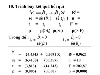 10. Trình bày kết quả hồi qui
           ˆi     ˆ     ˆ
           Y =β 1 +β 2 Xi            R2 =
                     ˆ
          se = sê (β1 ) sê (β 2 )
                             ˆ       n =
          t = t1          t2        F =
          p = p(>t1) p(>t2)          p(> F) =
Trong đó :     ˆ
               β1 − 0               ˆ
                                   β2 − 0
           t1 =               t2 =
                   e ˆ
                  sˆ ( β1 )         e ˆ
                                   sˆ ( β 2 )

 ˆ
 Yi =   24,4545 + 0,5091 Xi         R2 = 0,9621
  se = (6,4138)   (0,0357)          n = 10
  t = (3,813)     (14,243)          F = 202,87
  p = (0,005)     (0,000)           p = (0,000)
 