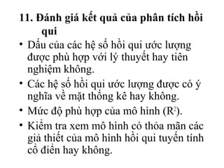 11. Đánh giá kết quả của phân tích hồi
     qui
• Dấu của các hệ số hồi qui ước lượng
  được phù hợp với lý thuyết hay tiên
  nghiệm không.
• Các hệ số hồi qui ước lượng được có ý
  nghĩa về mặt thống kê hay không.
• Mức độ phù hợp của mô hình (R2).
• Kiểm tra xem mô hình có thỏa mãn các
  giả thiết của mô hình hồi qui tuyến tính
  cổ điển hay không.
 