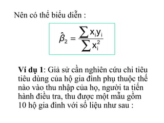 Nên có thể biểu diễn :

             ˆ
             β2   =
                    ∑x y i i

                    ∑x    2
                          i



 Ví dụ 1: Giả sử cần nghiên cứu chi tiêu
 tiêu dùng của hộ gia đình phụ thuộc thế
 nào vào thu nhập của họ, người ta tiến
 hành điều tra, thu được một mẫu gồm
 10 hộ gia đình với số liệu như sau :
 