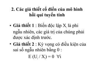 2. Các giả thiết cổ điển của mô hình
         hồi qui tuyến tính

• Giả thiết 1 : Biến độc lập Xi là phi
  ngẫu nhiên, các giá trị của chúng phải
  được xác định trước.
• Giả thiết 2 : Kỳ vọng có điều kiện của
  sai số ngẫu nhiên bằng 0 :
          E (Ui / Xi) = 0 ∀i
 