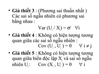 • Giả thiết 3 : (Phương sai thuần nhất )
  Các sai số ngẫu nhiên có phương sai
  bằng nhau :
                Var (Ui / Xi) = σ2 ∀i
• Giả thiết 4 : Không có hiện tượng tương
  quan giữa các sai số ngẫu nhiên :
                Cov (Ui , Uj ) = 0 ∀ i ≠ j
• Giả thiết 5 : Không có hiện tượng tương
  quan giữa biến độc lập Xi và sai số ngẫu
  nhiên Ui :    Cov (Xi , Ui ) = 0 ∀ i
 