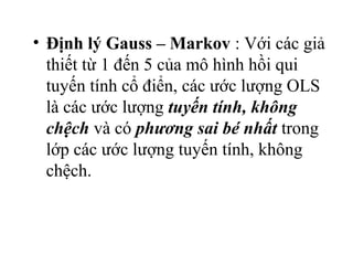 • Định lý Gauss – Markov : Với các giả
  thiết từ 1 đến 5 của mô hình hồi qui
  tuyến tính cổ điển, các ước lượng OLS
  là các ước lượng tuyến tính, không
  chệch và có phương sai bé nhất trong
  lớp các ước lượng tuyến tính, không
  chệch.
 