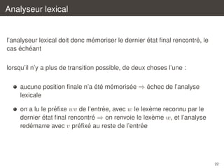 Analyseur lexical

´
´
´
l’analyseur lexical doit donc memoriser le dernier etat ﬁnal rencontre, le
´ ´
cas echeant
lorsqu’il n’y a plus de transition possible, de deux choses l’une :
´ ´ ´
´
´
aucune position ﬁnale n’a ete memorisee ⇒ echec de l’analyse
lexicale
´
´
`
on a lu le preﬁxe wv de l’entree, avec w le lexeme reconnu par le
´
´
`
dernier etat ﬁnal rencontre ⇒ on renvoie le lexeme w, et l’analyse
´
´ ´
´
redemarre avec v preﬁxe au reste de l’entree

22

 