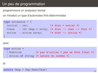 Un peu de programmation
programmons un analyseur lexical
´
on introduit un type d’automates ﬁnis deterministes

type automaton = {
initial : int;
(* ´tat = entier *)
e
trans
: int Cmap.t array; (* ´tat -> char -> ´tat *)
e
e
action : action array;
(* ´tat -> action *)
e
}
avec

type action =
| NoAction
(* pas d’action = pas un ´tat final *)
e
| Action of string (* nature du lex`me *)
e
et

module Cmap = Map.Make(Char)

23

 