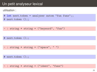 Un petit analyseur lexical
utilisation :

# let next token = analyzer autom "fun funx";;
# next token ();;
- : string * string = ("keyword", "fun")
# next token ();;
- : string * string = ("space", " ")
# next token ();;
- : string * string = ("ident", "funx")
26

 