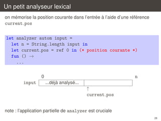 Un petit analyseur lexical
´
´ `
´ ´
on memorise la position courante dans l’entree a l’aide d’une reference

current pos
let analyzer autom input =
let n = String.length input in
let current pos = ref 0 in (* position courante *)
fun () →
...
0

input

n
´ `
´
...deja analyse...

↑
current pos
note : l’application partielle de analyzer est cruciale
28

 