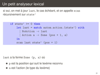Un petit analyseur lexical
`
´ ´
si oui, on met a jour last, le cas echeant, et on appelle scan
´
recursivement sur state’

if state’ >= 0 then
let last = match autom.action.(state’) with
| NoAction → last
| Action a → Some (pos + 1, a)
in
scan last state’ (pos + 1)

last a la forme Some (p, a) ou
`
`
p est la position qui suit le lexeme reconnu
`
a est l’action (le type du lexeme)
31

 
