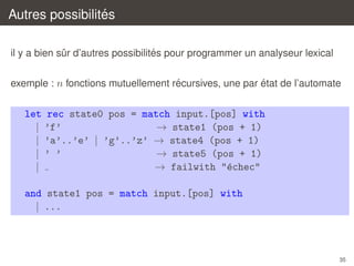 ´
Autres possibilites
´
il y a bien sur d’autres possibilites pour programmer un analyseur lexical
ˆ
´
´
exemple : n fonctions mutuellement recursives, une par etat de l’automate

let rec state0 pos = match input.[pos] with
| ’f’
→ state1 (pos + 1)
| ’a’..’e’ | ’g’..’z’ → state4 (pos + 1)
| ’ ’
→ state5 (pos + 1)
→ failwith "´chec"
e
|
and state1 pos = match input.[pos] with
| ...

35

 