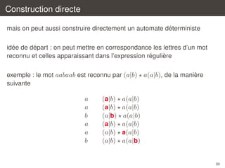 Construction directe
´
mais on peut aussi construire directement un automate deterministe
´
´
idee de depart : on peut mettre en correspondance les lettres d’un mot
´
`
reconnu et celles apparaissant dans l’expression reguliere
`
exemple : le mot aabaab est reconnu par (a|b) a(a|b), de la maniere
suivante

a
a
b
a
a
b

(a|b)
(a|b)
(a|b)
(a|b)
(a|b)
(a|b)

a(a|b)
a(a|b)
a(a|b)
a(a|b)
a(a|b)
a(a|b)

39

 